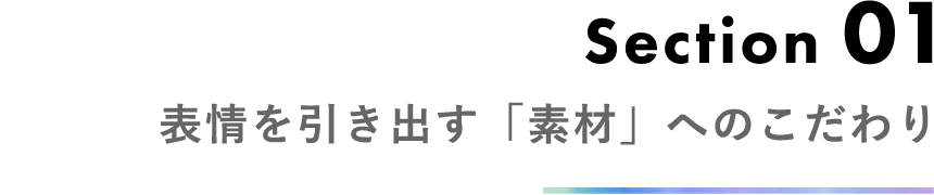 Section 01 表情を引き出す「素材」へのこだわり