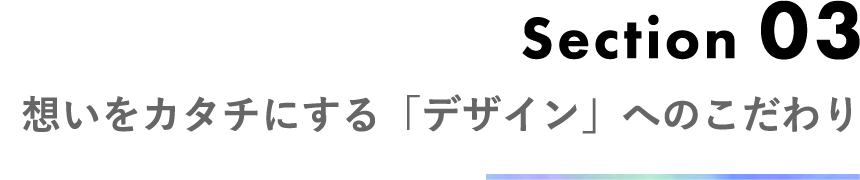 Section 03 想いをカタチにする「デザイン」へのこだわり