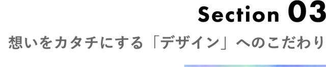 Section 03 想いをカタチにする「デザイン」こだわり